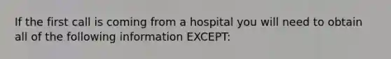 If the first call is coming from a hospital you will need to obtain all of the following information EXCEPT: