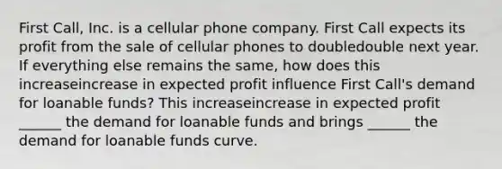 First​ Call, Inc. is a cellular phone company. First Call expects its profit from the sale of cellular phones to doubledouble next year. If everything else remains the​ same, how does this increaseincrease in expected profit influence First​ Call's demand for loanable​ funds? This increaseincrease in expected profit​ ______ the demand for loanable funds and brings​ ______ the demand for loanable funds curve.