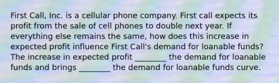 First Call, Inc. is a cellular phone company. First call expects its profit from the sale of cell phones to double next year. If everything else remains the same, how does this increase in expected profit influence First Call's demand for loanable funds? The increase in expected profit ________ the demand for loanable funds and brings ________ the demand for loanable funds curve.