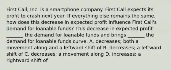 First​ Call, Inc. is a smartphone company. First Call expects its profit to crash next year. If everything else remains the​ same, how does this decrease in expected profit influence First​ Call's demand for loanable​ funds? This decrease in expected profit​ _______ the demand for loanable funds and brings​ _______ the demand for loanable funds curve. A. decreases​; both a movement along and a leftward shift of B. decreases​; a leftward shift of C. decreases​; a movement along D. increases​; a rightward shift of