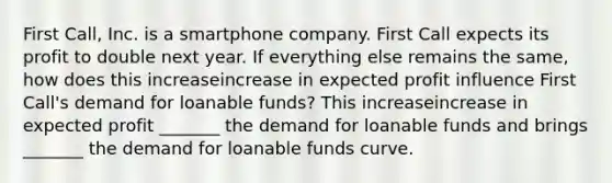 First​ Call, Inc. is a smartphone company. First Call expects its profit to double next year. If everything else remains the​ same, how does this increaseincrease in expected profit influence First​ Call's demand for loanable​ funds? This increaseincrease in expected profit​ _______ the demand for loanable funds and brings​ _______ the demand for loanable funds curve.