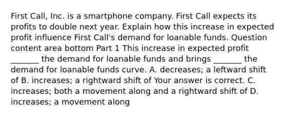 First​ Call, Inc. is a smartphone company. First Call expects its profits to double next year. Explain how this increase in expected profit influence First​ Call's demand for loanable funds. Question content area bottom Part 1 This increase in expected profit​ _______ the demand for loanable funds and brings​ _______ the demand for loanable funds curve. A. decreases​; a leftward shift of B. increases​; a rightward shift of Your answer is correct. C. increases​; both a movement along and a rightward shift of D. increases​; a movement along