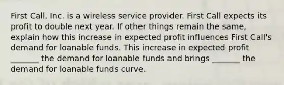 First​ Call, Inc. is a wireless service provider. First Call expects its profit to double next year. If other things remain the​ same, explain how this increase in expected profit influences First​ Call's demand for loanable funds. This increase in expected profit​ _______ the demand for loanable funds and brings​ _______ the demand for loanable funds curve.