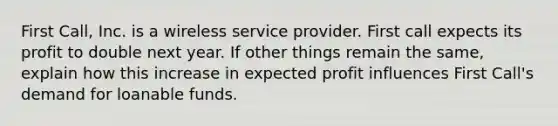 First Call, Inc. is a wireless service provider. First call expects its profit to double next year. If other things remain the same, explain how this increase in expected profit influences First Call's demand for loanable funds.