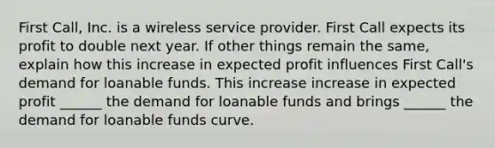 First​ Call, Inc. is a wireless service provider. First Call expects its profit to double next year. If other things remain the​ same, explain how this increase in expected profit influences First​ Call's demand for loanable funds. This increase increase in expected profit​ ______ the demand for loanable funds and brings​ ______ the demand for loanable funds curve.