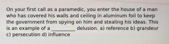 On your first call as a paramedic, you enter the house of a man who has covered his walls and ceiling in aluminum foil to keep the government from spying on him and stealing his ideas. This is an example of a __________ delusion. a) reference b) grandeur c) persecution d) influence