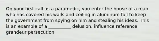 On your first call as a paramedic, you enter the house of a man who has covered his walls and ceiling in aluminum foil to keep the government from spying on him and stealing his ideas. This is an example of a __________ delusion. influence reference grandeur persecution