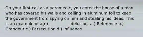 On your first call as a paramedic, you enter the house of a man who has covered his walls and ceiling in aluminum foil to keep the government from spying on him and stealing his ideas. This is an example of a(n) __________ delusion. a.) Reference b.) Grandeur c.) Persecution d.) Influence