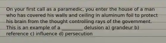 On your first call as a paramedic, you enter the house of a man who has covered his walls and ceiling in aluminum foil to protect his brain from the thought controlling rays of the government. This is an example of a _________ delusion a) grandeur b) reference c) influence d) persecution