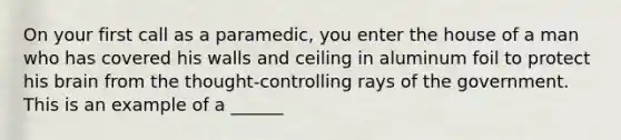 On your first call as a paramedic, you enter the house of a man who has covered his walls and ceiling in aluminum foil to protect his brain from the thought-controlling rays of the government. This is an example of a ______