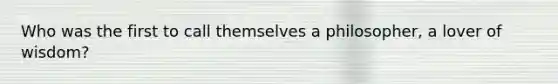 Who was the first to call themselves a philosopher, a lover of wisdom?