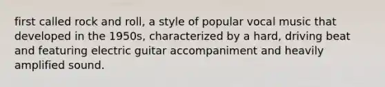 first called rock and roll, a style of popular vocal music that developed in the 1950s, characterized by a hard, driving beat and featuring electric guitar accompaniment and heavily amplified sound.