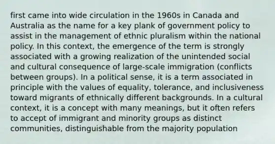 first came into wide circulation in the 1960s in Canada and Australia as the name for a key plank of government policy to assist in the management of ethnic pluralism within the national policy. In this context, the emergence of the term is strongly associated with a growing realization of the unintended social and cultural consequence of large-scale immigration (conflicts between groups). In a political sense, it is a term associated in principle with the values of equality, tolerance, and inclusiveness toward migrants of ethnically different backgrounds. In a cultural context, it is a concept with many meanings, but it often refers to accept of immigrant and minority groups as distinct communities, distinguishable from the majority population