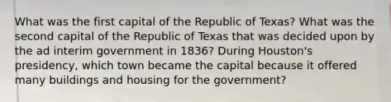 What was the first capital of the Republic of Texas? What was the second capital of the Republic of Texas that was decided upon by the ad interim government in 1836? During Houston's presidency, which town became the capital because it offered many buildings and housing for the government?