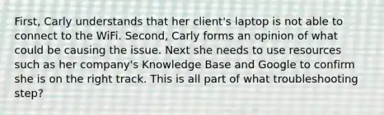 First, Carly understands that her client's laptop is not able to connect to the WiFi. Second, Carly forms an opinion of what could be causing the issue. Next she needs to use resources such as her company's Knowledge Base and Google to confirm she is on the right track. This is all part of what troubleshooting step?