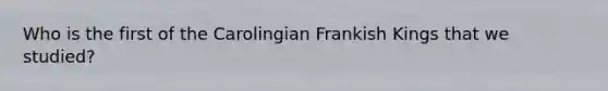 Who is the first of the Carolingian Frankish Kings that we studied?