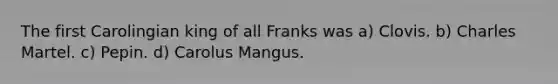 The first Carolingian king of all Franks was a) Clovis. b) Charles Martel. c) Pepin. d) Carolus Mangus.