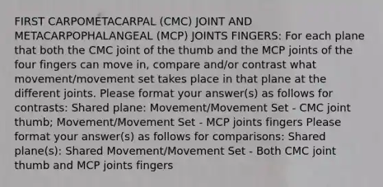 FIRST CARPOMETACARPAL (CMC) JOINT AND METACARPOPHALANGEAL (MCP) JOINTS FINGERS: For each plane that both the CMC joint of the thumb and the MCP joints of the four fingers can move in, compare and/or contrast what movement/movement set takes place in that plane at the different joints. Please format your answer(s) as follows for contrasts: Shared plane: Movement/Movement Set - CMC joint thumb; Movement/Movement Set - MCP joints fingers Please format your answer(s) as follows for comparisons: Shared plane(s): Shared Movement/Movement Set - Both CMC joint thumb and MCP joints fingers