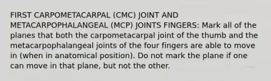 FIRST CARPOMETACARPAL (CMC) JOINT AND METACARPOPHALANGEAL (MCP) JOINTS FINGERS: Mark all of the planes that both the carpometacarpal joint of the thumb and the metacarpophalangeal joints of the four fingers are able to move in (when in anatomical position). Do not mark the plane if one can move in that plane, but not the other.