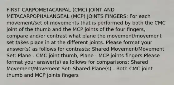 FIRST CARPOMETACARPAL (CMC) JOINT AND METACARPOPHALANGEAL (MCP) JOINTS FINGERS: For each movement/set of movements that is performed by both the CMC joint of the thumb and the MCP joints of the four fingers, compare and/or contrast what plane the movement/movement set takes place in at the different joints. Please format your answer(s) as follows for contrasts: Shared Movement/Movement Set: Plane - CMC joint thumb; Plane - MCP joints fingers Please format your answer(s) as follows for comparisons: Shared Movement/Movement Set: Shared Plane(s) - Both CMC joint thumb and MCP joints fingers