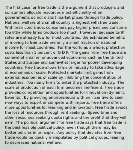 The first case for free trade is the argument that producers and consumers allocate resources most efficiently when governments do not distort market prices through trade policy. -National welfare of a small country is highest with free trade. -With restricted trade, consumers pay higher prices and consume too little while firms produce too much. However, because tariff rates are already low for most countries, the estimated benefits of moving to free trade are only a small fraction of national income for most countries. -For the world as a whole, protection costs less than 1 percent of G D P. -The gains from free trade are somewhat smaller for advanced economies such as the United States and Europe and somewhat larger for poorer developing countries. Free trade allows firms or industry to take advantage of economies of scale. Protected markets limit gains from external economies of scale by inhibiting the concentration of industries: -Too many firms to enter the protected industry. -The scale of production of each firm becomes inefficient. Free trade provides competition and opportunities for innovation (dynamic benefits). By providing entrepreneurs with an incentive to seek new ways to export or compete with imports, free trade offers more opportunities for learning and innovation. Free trade avoids the loss of resources through rent seeking. -Spend time and other resources seeking quota rights and the profit that they will earn. The political argument for free trade says that free trade is the best feasible political policy, even though there may be better policies in principle. -Any policy that deviates from free trade would be quickly manipulated by political groups, leading to decreased national welfare.