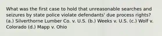 What was the first case to hold that unreasonable searches and seizures by state police violate defendants' due process rights? (a.) Silverthorne Lumber Co. v. U.S. (b.) Weeks v. U.S. (c.) Wolf v. Colorado (d.) Mapp v. Ohio