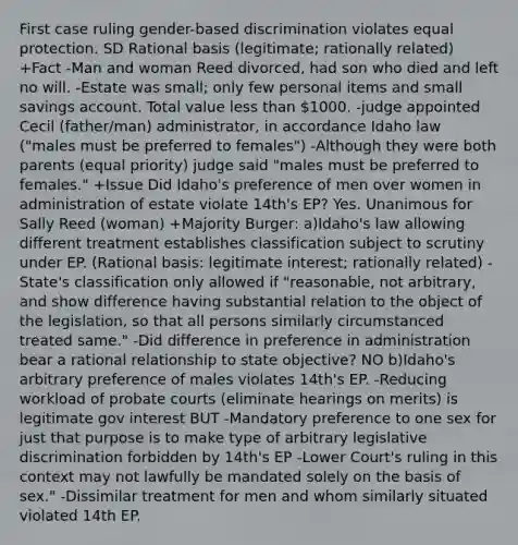 First case ruling gender-based discrimination violates equal protection. SD Rational basis (legitimate; rationally related) +Fact -Man and woman Reed divorced, had son who died and left no will. -Estate was small; only few personal items and small savings account. Total value <a href='https://www.questionai.com/knowledge/k7BtlYpAMX-less-than' class='anchor-knowledge'>less than</a> 1000. -judge appointed Cecil (father/man) administrator, in accordance Idaho law ("males must be preferred to females") -Although they were both parents (equal priority) judge said "males must be preferred to females." +Issue Did Idaho's preference of men over women in administration of estate violate 14th's EP? Yes. Unanimous for Sally Reed (woman) +Majority Burger: a)Idaho's law allowing different treatment establishes classification subject to scrutiny under EP. (Rational basis: legitimate interest; rationally related) -State's classification only allowed if "reasonable, not arbitrary, and show difference having substantial relation to the object of the legislation, so that all persons similarly circumstanced treated same." -Did difference in preference in administration bear a rational relationship to state objective? NO b)Idaho's arbitrary preference of males violates 14th's EP. -Reducing workload of probate courts (eliminate hearings on merits) is legitimate gov interest BUT -Mandatory preference to one sex for just that purpose is to make type of arbitrary legislative discrimination forbidden by 14th's EP -Lower Court's ruling in this context may not lawfully be mandated solely on the basis of sex." -Dissimilar treatment for men and whom similarly situated violated 14th EP.