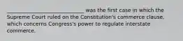 ______________________________ was the first case in which the Supreme Court ruled on the Constitution's commerce clause, which concerns Congress's power to regulate interstate commerce.