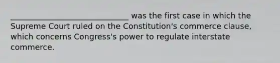 ______________________________ was the first case in which the Supreme Court ruled on the Constitution's commerce clause, which concerns Congress's power to regulate interstate commerce.