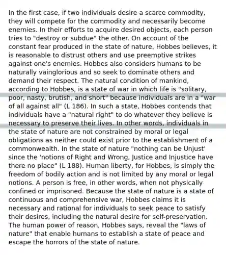 In the first case, if two individuals desire a scarce commodity, they will compete for the commodity and necessarily become enemies. In their efforts to acquire desired objects, each person tries to "destroy or subdue" the other. On account of the constant fear produced in the state of nature, Hobbes believes, it is reasonable to distrust others and use preemptive strikes against one's enemies. Hobbes also considers humans to be naturally vainglorious and so seek to dominate others and demand their respect. The natural condition of mankind, according to Hobbes, is a state of war in which life is "solitary, poor, nasty, brutish, and short" because individuals are in a "war of all against all" (L 186). In such a state, Hobbes contends that individuals have a "natural right" to do whatever they believe is necessary to preserve their lives. In other words, individuals in the state of nature are not constrained by moral or legal obligations as neither could exist prior to the establishment of a commonwealth. In the state of nature "nothing can be Unjust' since the 'notions of Right and Wrong, Justice and Injustice have there no place" (L 188). Human liberty, for Hobbes, is simply the freedom of bodily action and is not limited by any moral or legal notions. A person is free, in other words, when not physically confined or imprisoned. Because the state of nature is a state of continuous and comprehensive war, Hobbes claims it is necessary and rational for individuals to seek peace to satisfy their desires, including the natural desire for self-preservation. The human power of reason, Hobbes says, reveal the "laws of nature" that enable humans to establish a state of peace and escape the horrors of the state of nature.