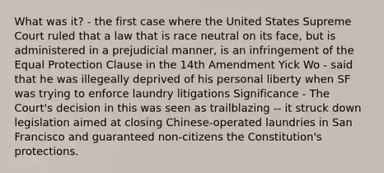 What was it? - the first case where the United States Supreme Court ruled that a law that is race neutral on its face, but is administered in a prejudicial manner, is an infringement of the Equal Protection Clause in the 14th Amendment Yick Wo - said that he was illegeally deprived of his personal liberty when SF was trying to enforce laundry litigations Significance - The Court's decision in this was seen as trailblazing -- it struck down legislation aimed at closing Chinese-operated laundries in San Francisco and guaranteed non-citizens the Constitution's protections.