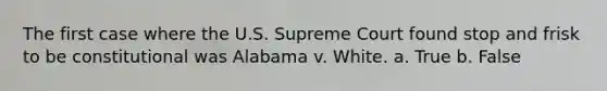 The first case where the U.S. Supreme Court found stop and frisk to be constitutional was Alabama v. White. a. True b. False