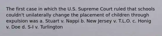 The first case in which the U.S. Supreme Court ruled that schools couldn't unilaterally change the placement of children through expulsion was a. Stuart v. Nappi b. New Jersey v. T.L.O. c. Honig v. Doe d. S-I v. Turlington