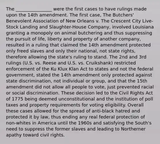 The ________________ were the first cases to have rulings made upon the 14th amendment. The first case, The Butchers' Benevolent Association of New Orleans v. The Crescent City Live-Stock Landing and Slaughter-House Company, involved Louisiana granting a monopoly on animal butchering and thus suppressing the pursuit of life, liberty and property of another company, resulted in a ruling that claimed the 14th amendment protected only freed slaves and only their national, not state rights, therefore allowing the state's ruling to stand. The 2nd and 3rd rulings (U.S. vs. Reese and U.S. vs. Cruikshank) restricted enforcement of the Ku Klux Klan Act to states and not the federal government, stated the 14th amendment only protected against state discrimination, not individual or group, and that the 15th amendment did not allow all people to vote, just prevented racial or social discrimination. These decision led to the Civil Rights Act of 1775 being deemed unconstitutional and the institution of poll taxes and property requirements for voting eligibility. Overall these cases allowed for the spread of anti-black hatred and protected it by law, thus ending any real federal protection of non-whites in America until the 1960s and satisfying the South's need to suppress the former slaves and leading to Northerner apathy toward civil rights.