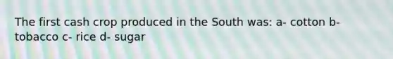 The first cash crop produced in the South was: a- cotton b- tobacco c- rice d- sugar