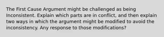 The First Cause Argument might be challenged as being Inconsistent. Explain which parts are in conflict, and then explain two ways in which the argument might be modified to avoid the inconsistency. Any response to those modifications?