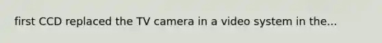 first CCD replaced the TV camera in a video system in the...