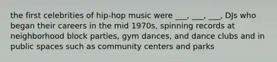 the first celebrities of hip-hop music were ___, ___, ___, DJs who began their careers in the mid 1970s, spinning records at neighborhood block parties, gym dances, and dance clubs and in public spaces such as community centers and parks