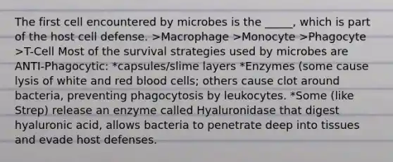 The first cell encountered by microbes is the _____, which is part of the host cell defense. >Macrophage >Monocyte >Phagocyte >T-Cell Most of the survival strategies used by microbes are ANTI-Phagocytic: *capsules/slime layers *Enzymes (some cause lysis of white and red blood cells; others cause clot around bacteria, preventing phagocytosis by leukocytes. *Some (like Strep) release an enzyme called Hyaluronidase that digest hyaluronic acid, allows bacteria to penetrate deep into tissues and evade host defenses.