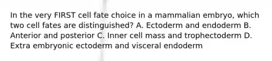 In the very FIRST cell fate choice in a mammalian embryo, which two cell fates are distinguished? A. Ectoderm and endoderm B. Anterior and posterior C. Inner cell mass and trophectoderm D. Extra embryonic ectoderm and visceral endoderm