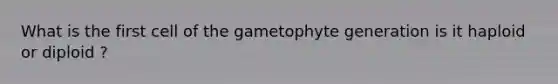 What is the first cell of the gametophyte generation is it haploid or diploid ?