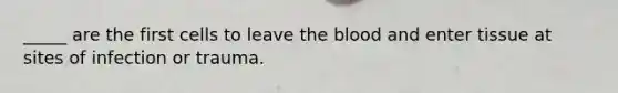 _____ are the first cells to leave the blood and enter tissue at sites of infection or trauma.