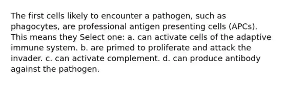 The first cells likely to encounter a pathogen, such as phagocytes, are professional antigen presenting cells (APCs). This means they Select one: a. can activate cells of the adaptive immune system. b. are primed to proliferate and attack the invader. c. can activate complement. d. can produce antibody against the pathogen.