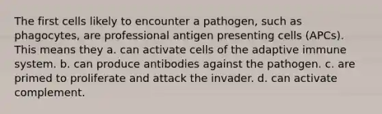 The first cells likely to encounter a pathogen, such as phagocytes, are professional antigen presenting cells (APCs). This means they a. can activate cells of the adaptive immune system. b. can produce antibodies against the pathogen. c. are primed to proliferate and attack the invader. d. can activate complement.