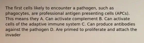 The first cells likely to encounter a pathogen, such as phagocytes, are professional antigen presenting cells (APCs). This means they A. Can activate complement B. Can activate cells of the adaptive immune system C. Can produce antibodies against the pathogen D. Are primed to proliferate and attach the invader