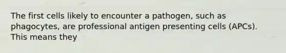 The first cells likely to encounter a pathogen, such as phagocytes, are professional antigen presenting cells (APCs). This means they