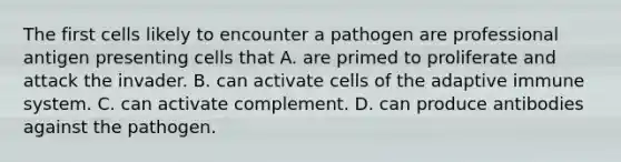 The first cells likely to encounter a pathogen are professional antigen presenting cells that A. are primed to proliferate and attack the invader. B. can activate cells of the adaptive immune system. C. can activate complement. D. can produce antibodies against the pathogen.