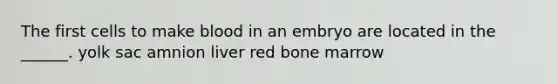 The first cells to make blood in an embryo are located in the ______. yolk sac amnion liver red bone marrow