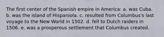 The first center of the Spanish empire in America: a. was Cuba. b. was the island of Hispaniola. c. resulted from Columbus's last voyage to the New World in 1502. d. fell to Dutch raiders in 1506. e. was a prosperous settlement that Columbus created.