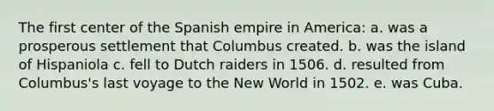 The first center of the Spanish empire in America: a. was a prosperous settlement that Columbus created. b. was the island of Hispaniola c. fell to Dutch raiders in 1506. d. resulted from Columbus's last voyage to the New World in 1502. e. was Cuba.